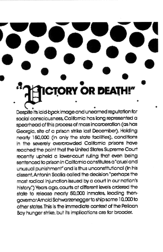 "ﬁctomr OR DEATHY"  Despite ifs laid-bpekimage and uneamed reputation for social consciousness. Califomia has long represented a spearhead of this process of mass incarceration (as has Georgla. site of @ prison sfrike last December). Holding nearly 150,000 (in only the state faciities), condifions in the severely overcrowded Califomia prisons have reached the point that the United Stafes Supreme Court recently upheld o lowercourt ruling that even being sentenced to prisonin Califomia constitutes a”crusi and unusual punishment” and is thus unconstitutional (in his dissent, Antonin Scalia called the decision *perhaps the most radical injunction issued by @ court in our nation’s history") Years ago, courts at difierent levels ordered the state to release nearly 60,000 inmates, leading then- govemorAmold Schwarzenegger fo shipsome 10,0010 other states. This is the immediate context of the Pelican Bay hunger strike. but its implications are far broader. 